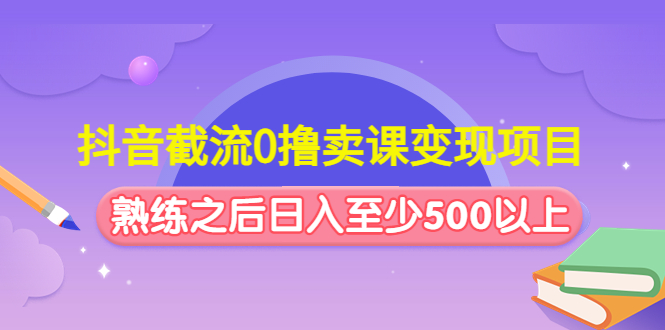 抖音截流0撸卖课变现项目：这个玩法熟练之后日入至少500以上-1950项目|专注资源教程分享