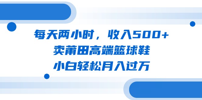 每天两小时，收入500+，卖莆田高端篮球鞋，小白轻松月入过万（教程+素材）-1950项目|专注资源教程分享